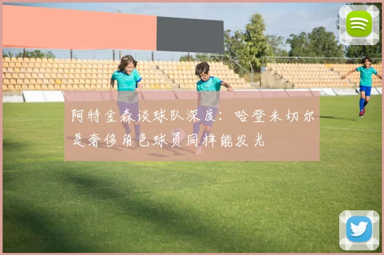 阿特金森谈球队深度：哈登米切尔是奢侈角色球员同样能发光