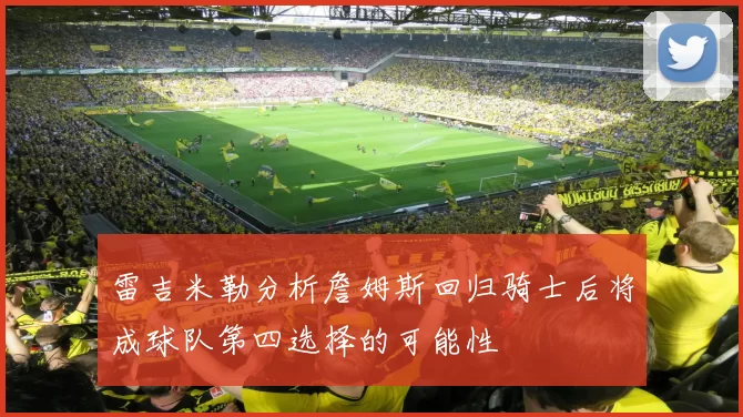 雷吉米勒分析詹姆斯回归骑士后将成球队第四选择的可能性