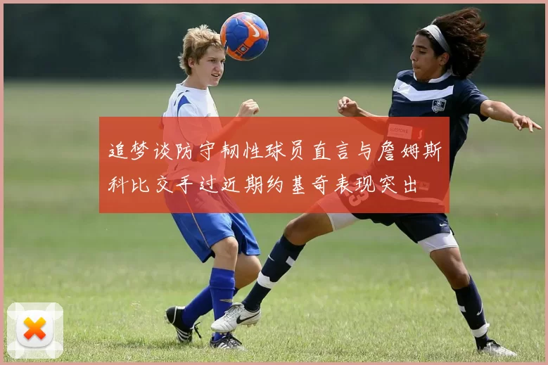 追梦谈防守韧性球员直言与詹姆斯科比交手过近期约基奇表现突出