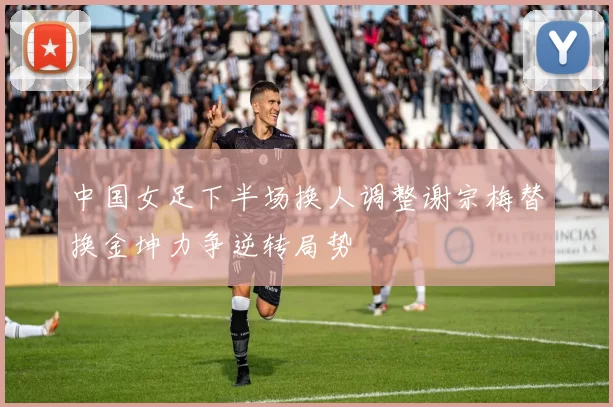 中国女足下半场换人调整谢宗梅替换金坤力争逆转局势