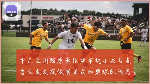 中乙兰州陇原竞技宣布赵小龙与麦吾兰麦麦提依明正式加盟球队消息