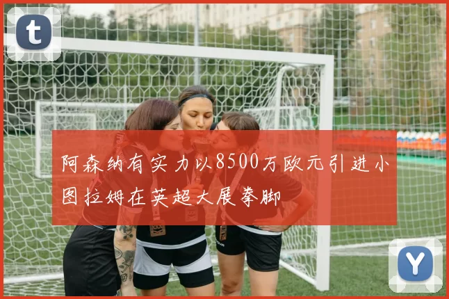 阿森纳有实力以8500万欧元引进小图拉姆在英超大展拳脚