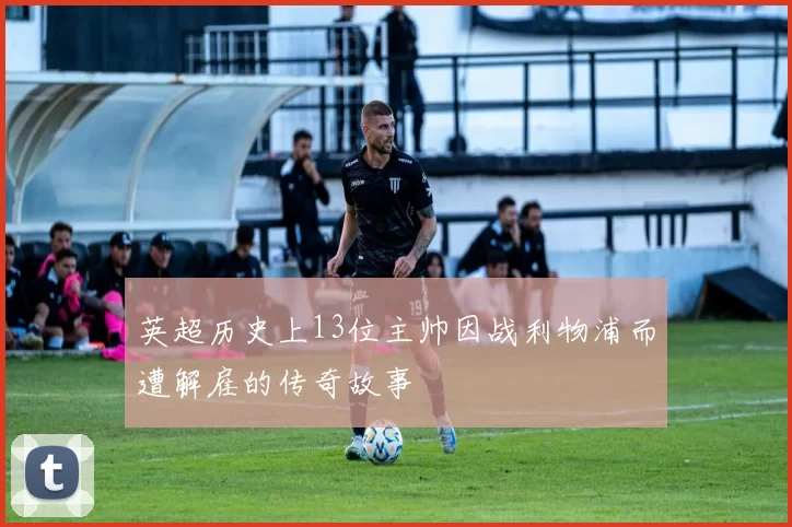 英超历史上13位主帅因战利物浦而遭解雇的传奇故事