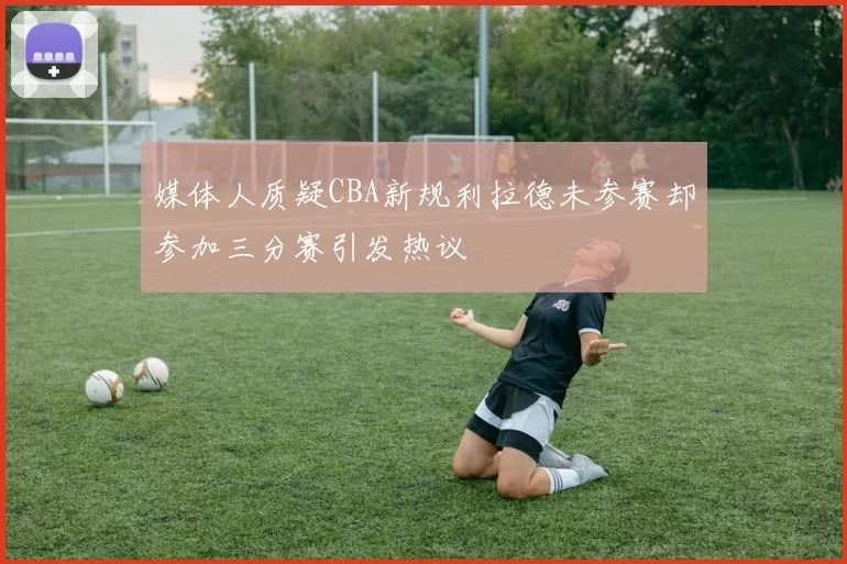 媒体人质疑CBA新规利拉德未参赛却参加三分赛引发热议