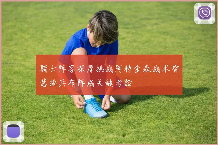 骑士阵容深厚挑战阿特金森战术智慧排兵布阵成关键考验