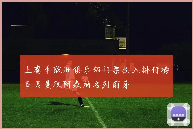 上赛季欧洲俱乐部门票收入排行榜皇马曼联阿森纳名列前茅