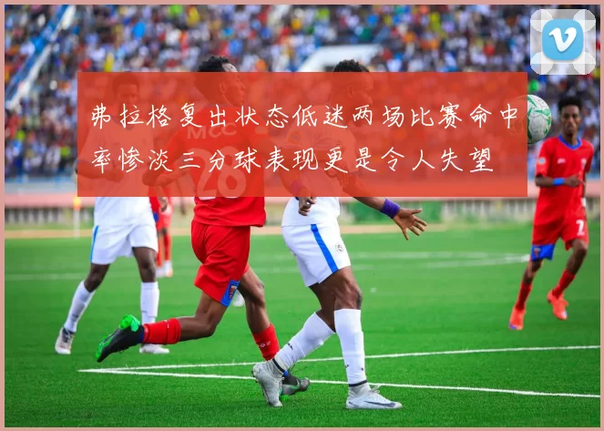 弗拉格复出状态低迷两场比赛命中率惨淡三分球表现更是令人失望