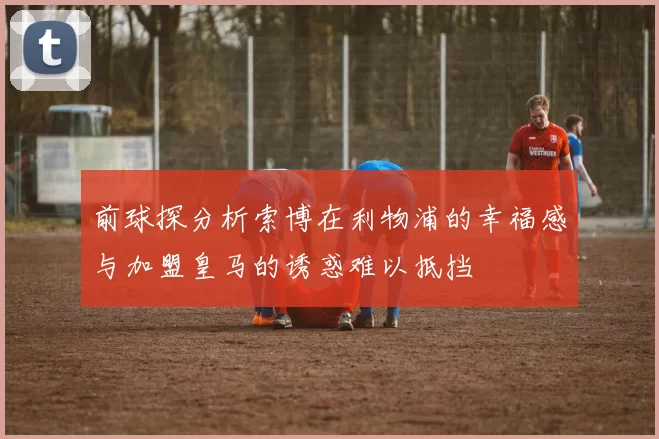 前球探分析索博在利物浦的幸福感与加盟皇马的诱惑难以抵挡