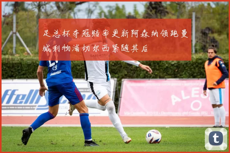 足总杯夺冠赔率更新阿森纳领跑曼城利物浦切尔西紧随其后