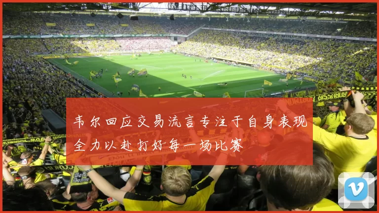 韦尔回应交易流言专注于自身表现全力以赴打好每一场比赛