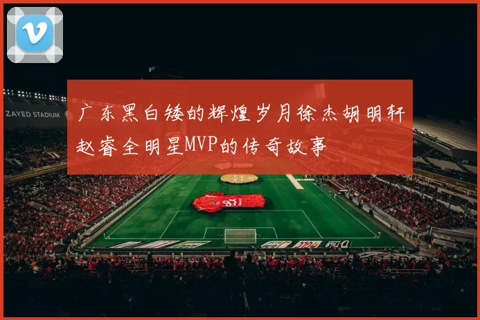 广东黑白矮的辉煌岁月徐杰胡明轩赵睿全明星MVP的传奇故事